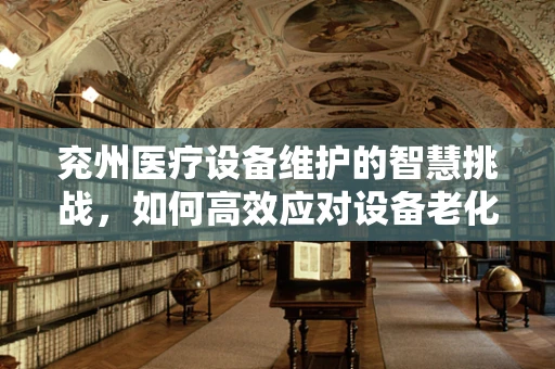 兖州医疗设备维护的智慧挑战，如何高效应对设备老化问题？