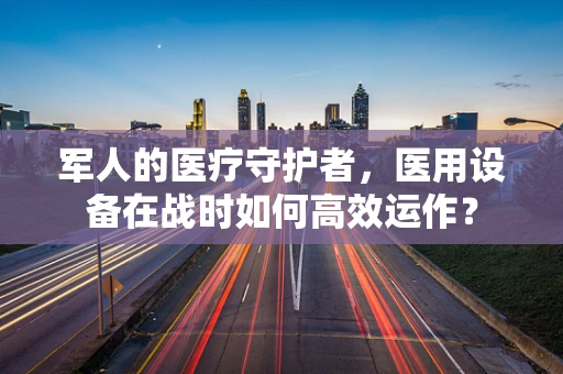 军人的医疗守护者，医用设备在战时如何高效运作？