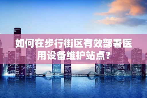 如何在步行街区有效部署医用设备维护站点？
