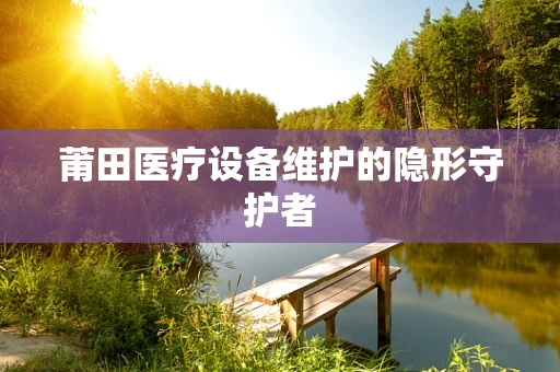 莆田医疗设备维护的隐形守护者