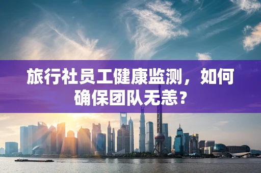 旅行社员工健康监测，如何确保团队无恙？
