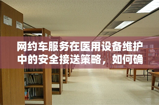 网约车服务在医用设备维护中的安全接送策略，如何确保设备安全抵达维护点？