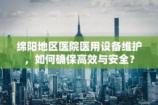 绵阳地区医院医用设备维护，如何确保高效与安全？