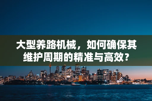 大型养路机械，如何确保其维护周期的精准与高效？