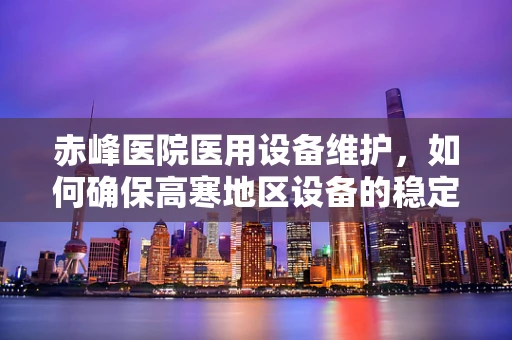 赤峰医院医用设备维护，如何确保高寒地区设备的稳定运行？