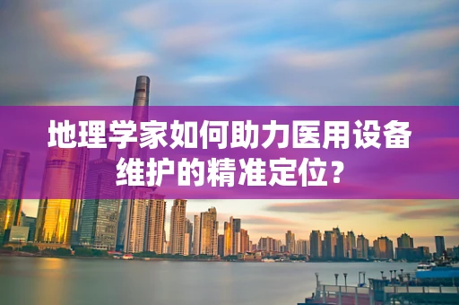 地理学家如何助力医用设备维护的精准定位？