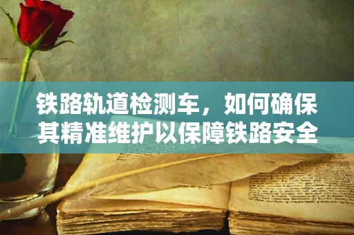 铁路轨道检测车，如何确保其精准维护以保障铁路安全？