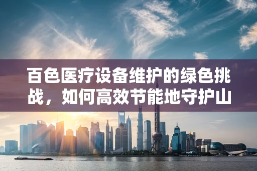 百色医疗设备维护的绿色挑战，如何高效节能地守护山区健康？