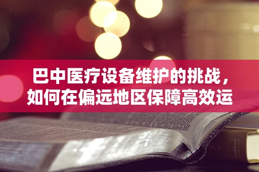 巴中医疗设备维护的挑战，如何在偏远地区保障高效运维？