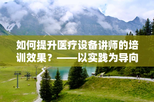 如何提升医疗设备讲师的培训效果？——以实践为导向的培训策略