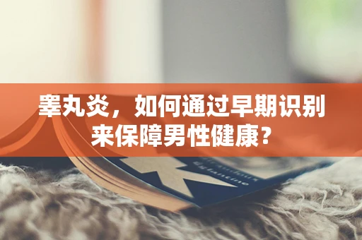 睾丸炎，如何通过早期识别来保障男性健康？