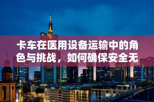 卡车在医用设备运输中的角色与挑战，如何确保安全无虞？