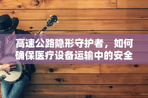 高速公路隐形守护者，如何确保医疗设备运输中的安全与高效？