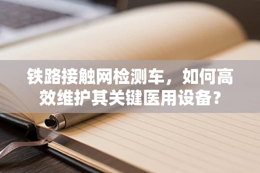 铁路接触网检测车，如何高效维护其关键医用设备？