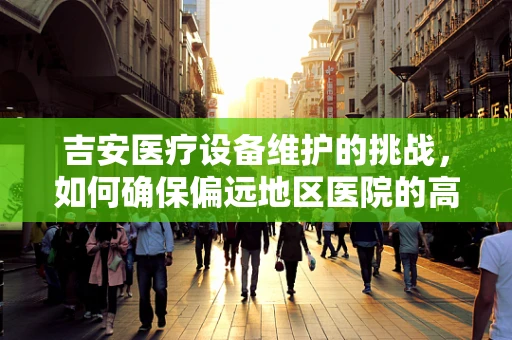 吉安医疗设备维护的挑战，如何确保偏远地区医院的高效运行？