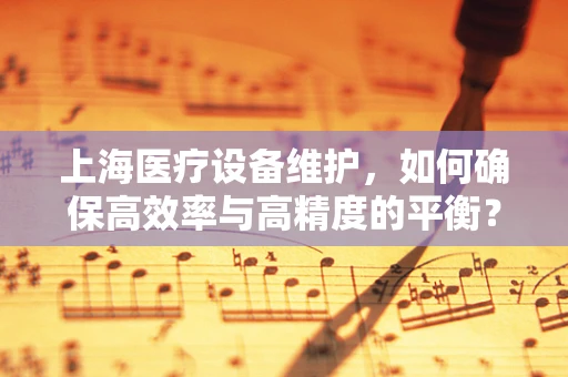上海医疗设备维护，如何确保高效率与高精度的平衡？
