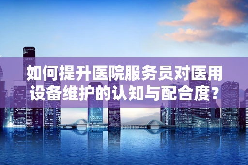 如何提升医院服务员对医用设备维护的认知与配合度？