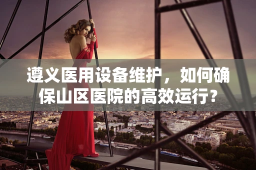 遵义医用设备维护，如何确保山区医院的高效运行？