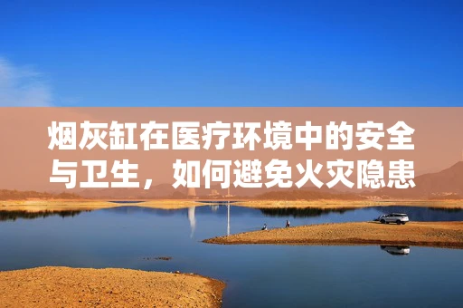 烟灰缸在医疗环境中的安全与卫生，如何避免火灾隐患？