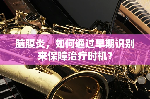 脑膜炎，如何通过早期识别来保障治疗时机？