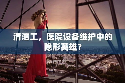 清洁工，医院设备维护中的隐形英雄？