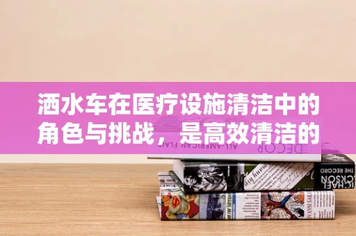 洒水车在医疗设施清洁中的角色与挑战，是高效清洁的利器还是潜在风险源？