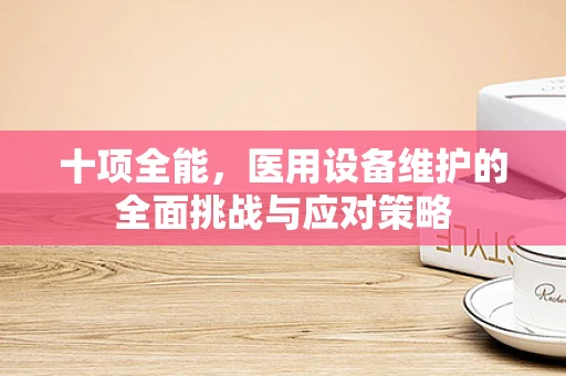 十项全能，医用设备维护的全面挑战与应对策略