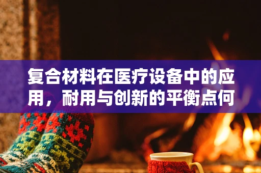 复合材料在医疗设备中的应用，耐用与创新的平衡点何在？