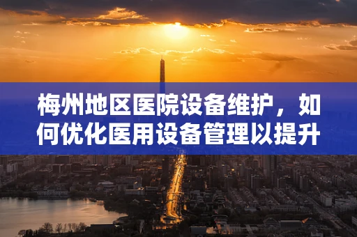 梅州地区医院设备维护，如何优化医用设备管理以提升医疗服务效率？