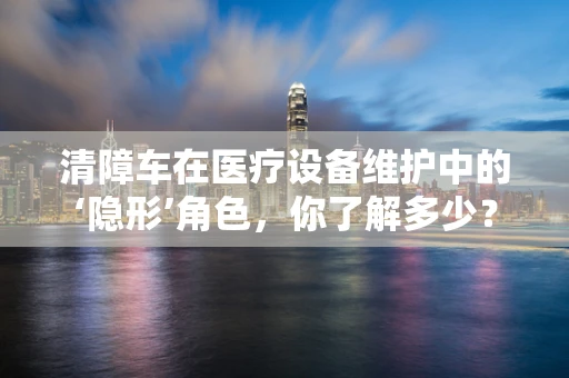 清障车在医疗设备维护中的‘隐形’角色，你了解多少？