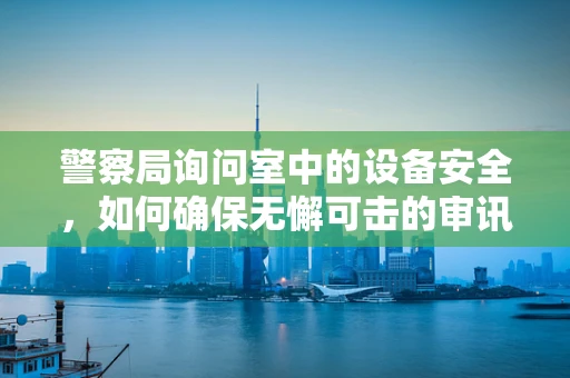 警察局询问室中的设备安全，如何确保无懈可击的审讯环境？