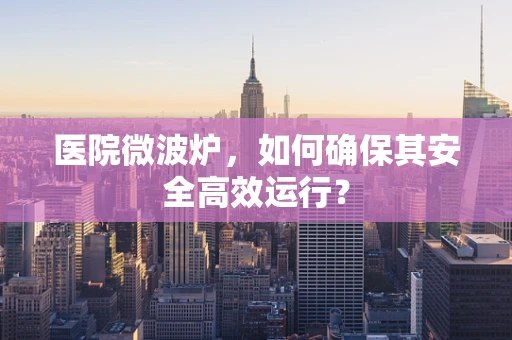 医院微波炉，如何确保其安全高效运行？