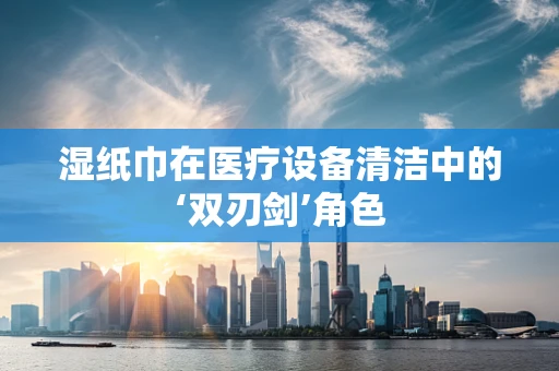 湿纸巾在医疗设备清洁中的‘双刃剑’角色