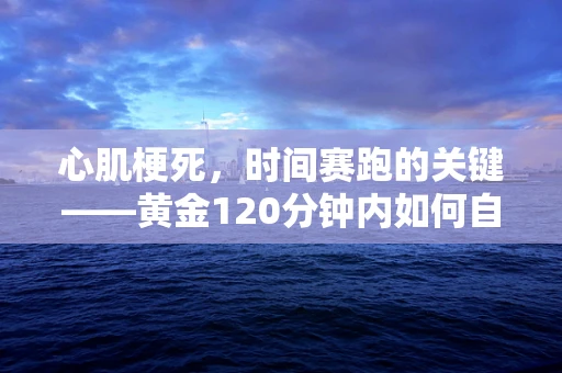 心肌梗死，时间赛跑的关键——黄金120分钟内如何自救与求救？