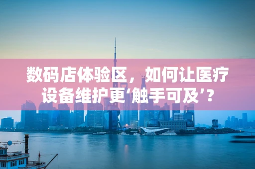 数码店体验区，如何让医疗设备维护更‘触手可及’？