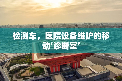 检测车，医院设备维护的移动‘诊断室’