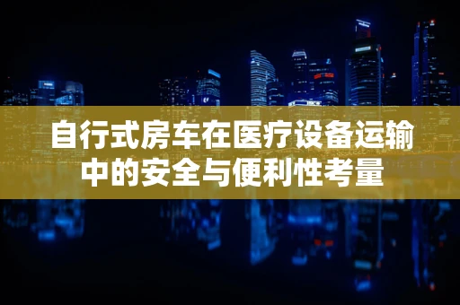 自行式房车在医疗设备运输中的安全与便利性考量