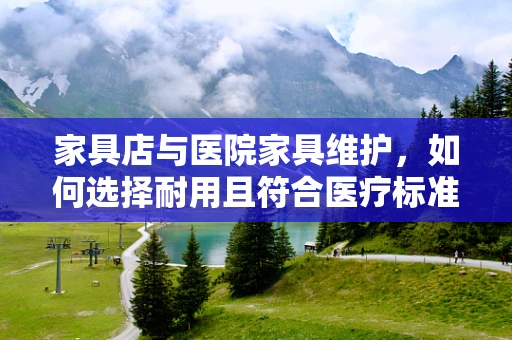 家具店与医院家具维护，如何选择耐用且符合医疗标准的家具？