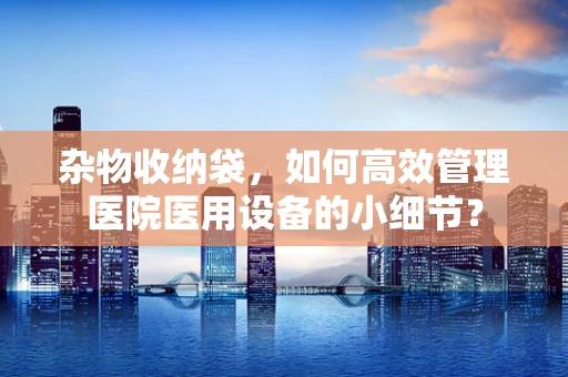 杂物收纳袋，如何高效管理医院医用设备的小细节？