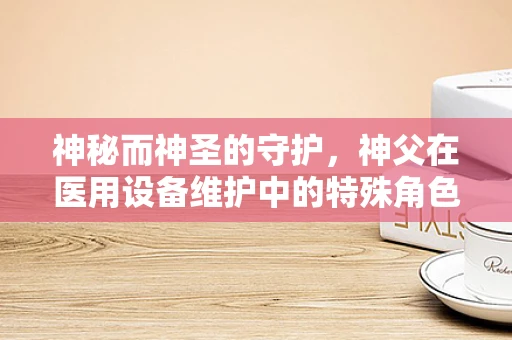 神秘而神圣的守护，神父在医用设备维护中的特殊角色