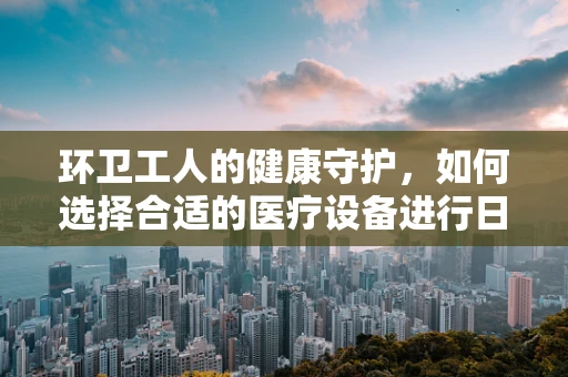环卫工人的健康守护，如何选择合适的医疗设备进行日常维护？