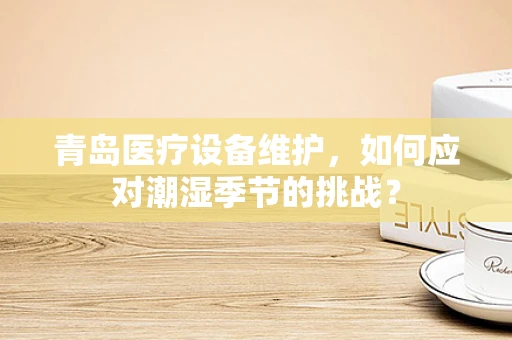 青岛医疗设备维护，如何应对潮湿季节的挑战？