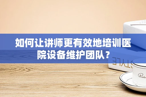 如何让讲师更有效地培训医院设备维护团队？