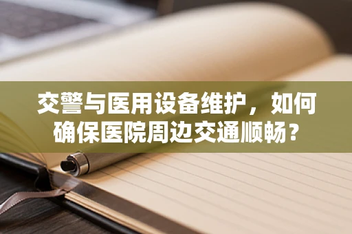 交警与医用设备维护，如何确保医院周边交通顺畅？