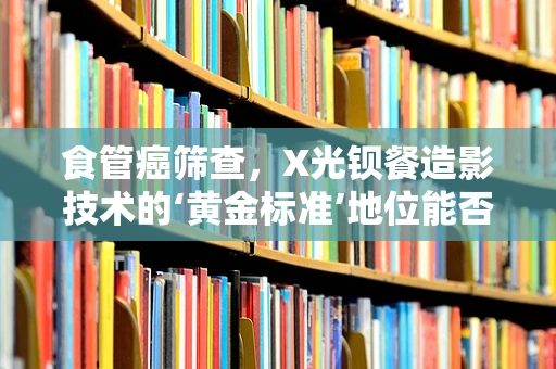 食管癌筛查，X光钡餐造影技术的‘黄金标准’地位能否被挑战？