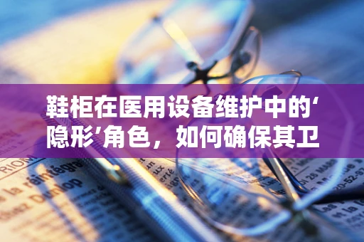 鞋柜在医用设备维护中的‘隐形’角色，如何确保其卫生与安全？