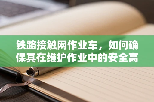 铁路接触网作业车，如何确保其在维护作业中的安全高效运行？