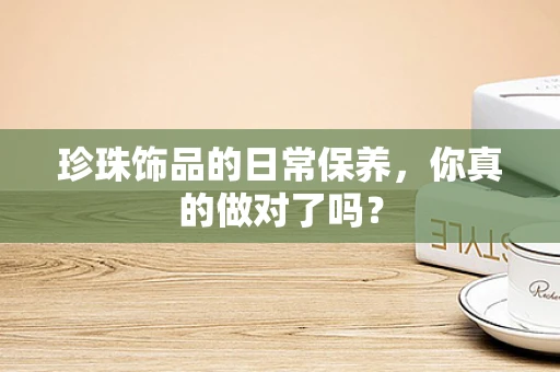 珍珠饰品的日常保养，你真的做对了吗？