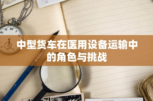 中型货车在医用设备运输中的角色与挑战