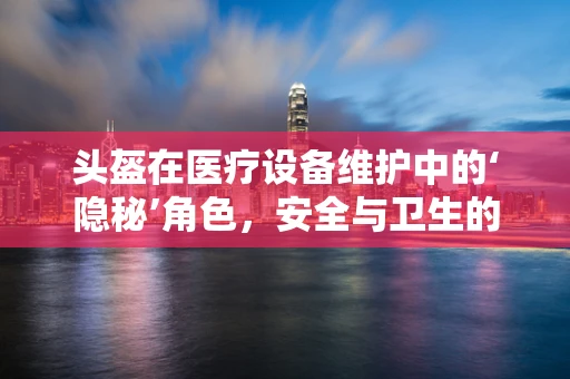 头盔在医疗设备维护中的‘隐秘’角色，安全与卫生的双重保障？